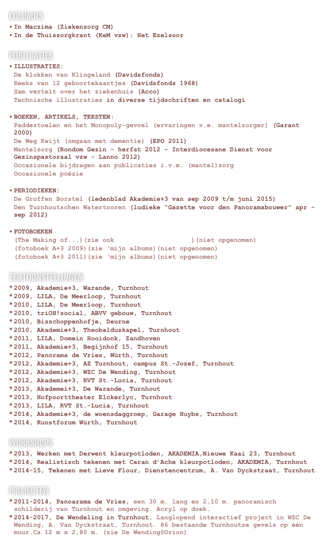 columns
In Maczima (Ziekenzorg CM)
In de Thuiszorgkrant (KeM vzw): Het Ezelsoor
publicaties
Illustraties:
De klokken van Klingeland (Davidsfonds)
Reeks van 12 geboortekaartjes (Davidsfonds 1968)
Sam vertelt over het ziekenhuis (Acco)
Technische illustraties in diverse tijdschriften en catalogi
Boeken, artikels, teksten:
Paddestoelen en het Monopoly-gevoel (ervaringen v.e. mantelzorger) (Garant 2000)
De Weg Kwijt (omgaan met dementie) (EPO 2011)
Mantelzorg (Rondom Gezin - herfst 2012 - Interdiocesane Dienst voor Gezinspastoraal vzw - Lanno 2012)
Occasionele bijdragen aan publicaties i.v.m. (mantel)zorg
Occasionele poëzie
Periodieken:
De Groffen Borstel (ledenblad Akademie+3 van sep 2009 t/m juni 2015)
Den Turnhoutschen Watertooren (ludieke “Gazette voor den Panoramabouwer” apr - sep 2012)
Fotoboeken
(The Making of...)(zie ook www.spandoek2012.be)(niet opgenomen)
(fotoboek A+3 2009)(zie ‘mijn albums)(niet opgenomen)
(fotoboek A+3 2011)(zie ‘mijn albums)(niet opgenomen)
tentoonstellingen
2009, Akademie+3, Warande, Turnhout
2009, LILA, De Meerloop, Turnhout
2010, LILA, De Meerloop, Turnhout
2010, triOH!social, ABVV gebouw, Turnhout
2010, Bisschoppenhofje, Deurne
2010, Akademie+3, Theobalduskapel, Turnhout
2011, LILA, Domein Hooidonk, Zandhoven
2011, Akademie+3, Begijnhof 15, Turnhout
2012, Panorama de Vries, Würth, Turnhout
2012, Akademie+3, AZ Turnhout, campus St.-Jozef, Turnhout
2012, Akademie+3, WZC De Wending, Turnhout
2012, Akademie+3, RVT St.-Lucia, Turnhout
2013, Akademei+3, De Warande, Turnhout
2013, Hofpoorttheater Elckerlyc, Turnhout
2013, LILA, RVT St.-Lucia, Turnhout
2014, Akademie+3, de woensdaggroep, Garage Huybs, Turnhout
2014, Kunstforum Würth, Turnhout
WORKSHOPS
2013, Werken met Derwent kleurpotloden, AKADEMIA,Nieuwe Kaai 23, Turnhout
2014, Realistisch tekenen met Caran d’Ache kleurpotloden, AKADEMIA, Turnhout
2014-15, Tekenen met Lieve Flour, Dienstencentrum, A. Van Dyckstraat, Turnhout
PROJECTEN
2011-2014, Panoarama de Vries, een 30 m. lang en 2,10 m. panoramisch schilderij van Turnhout en omgeving. Acryl op doek. www.spandoek2012.be
2014-2017, De Wendeling in Turnhout. Langlopend interactief project in WZC De Wending, A. Van Dyckstraat, Turnhout. 86 bestaande Turnhoutse gevels op één muur.Ca 12 m x 2,80 m. (zie De Wending@Orion)