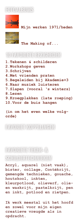 fotoalbums
 Mijn werken 1971/heden
 The Making of...
10 favoriete bezigheden
Tekenen & schilderen
Workshops geven
Schrijven
Met vrienden praten
Begeleiden bij Akademie+3
Naar muziek luisteren
Slapen (vooral ‘s winters)
Lezen
Kroegplakken (late roeping)
Voor de buis hangen
(in om het even welke volg-orde)
Favoriet koppelingen
www.spandoek2012.be
www.laudevries.be
favoriete teken- & schildertechnieken
Acryl, aquarel (niet vaak), bister, collage, Contékrijt, gemengde technieken, gouache, houtskool, inkten, kleurpotlood, olieverf, olie- en waskrijt, pastelkrijt, pen en inkt, potlood en rietpen.
Ik werk meestal uit het hoofd en zowel voor mijn eigen creatieve vreugde als in opdracht.