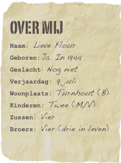 Over mij
Naam: Lieve Flour
Geboren:Ja. In 1944
Geslacht: Nog niet
Verjaardag: 9 juli
Woonplaats: Turnhout (B)
Kinderen: Twee (M/V) Zussen: Vier Broers: Vier (drie in leven)